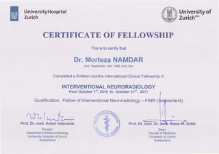 UniversityHospital
Turich
Universityof
Zurichu'"
CERTIFICATE OF FELLOWSHIP
Thisisto certifythat
Dr.MortezaNAMDAR
born September12th,1964,fromlran
Completeda thirteenmonthslnternationalClinicalFellowshipin
INTERVENTIONALNEURORADIOLOGY
from October1ft,2010to October31"t, 2011
Qualification:Fellowof InterventionalNeuroradiology- FINR(
/1, q-', | (
/ttl,f-7/, w t.Lll^_J(_
Prof.Dr.med.AntonValavanis
Director
Departmentof Neuroradiology
, UniversityHospitalofZurich
Switzerland
Prof.Dr.med.Dr.deiü. KlausW. Grätz
Dean
Facultyof Medicine
UniversityofZurich
Switzerland
 