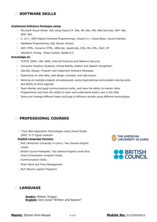  SOFTWARE SKILLS
Implement Software Packages using:
 Microsoft Visual Studio .Net using Visual C# .Net, VB .Net, XML Web Services, ASP .Net,
ADO .Net.
 C, C++, OOP (Object Oriented Programming), Visual C++, Visual Basic, Visual Interdev.
 Database Programming, SQL Server, Access.
 ASP, HTML, Dynamic HTML, VBScript, JavaScript, CSS, IIS, XML, XSLT, XP
 JBuilderX, Prolog, Power builder, Matlab 6.5
Knowledge of:
 TCP/IP, ISDN, LAN, WAN, Internet Protocols and Network Security.
 Computer Graphics Systems, Virtual Reality, Pattern and Speech recognition.
 Identify, Design, Program and implement Software Packages.
 Experience on web data, web design concepts, and web layout.
 Working on multiple projects simultaneously using organizational and problem solving skills
and ability to think logically.
 Team Worker and good communications skills, and have the ability to mentor other
Programmers and have the ability to learn and understand what’s new in the field.
 Solve and manage different tasks and bugs of different portals using different technologies.
 PROFESSIONAL COURSES
 "Core Web Application Technologies using Visual Studio
2005" in IT Egypt institute.
English Language Courses:
 AUC (American University in Cairo): Two General English
Levels.
 British Council Heliopolis: Two General English Levels Plus
three Conversation program levels.
 Communication Skills.
 Team Work and Time Management.
 NLP (Neural Logistic Program).
 LANGUAGE
Arabic: Mother Tongue.
English: Very Good “Written and Spoken”
Name: Ebram Emil Reyad 4 of 5 Mobile No: 01222693015
 