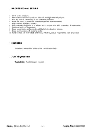  PROFESSIONAL SKILLS
1 Work under pressure.
2 Able to follow my managers and also can manage other employees.
3 I do my best to satisfy any of our customer problems.
4 Have the ability to learn and understand what’s new in the field.
5 Able to learn new tasks quickly.
6 Able to work individually or in a team work, co-operative with co-workers & supervision.
7 Having a tactics of leadership.
8 Good presentation skills with the ability to listen to other people.
9 Good communication & personal skills.
10 Hard worker, self-motivated, ambitious, initiative, active, responsible, well- organized.
 HOBBIES
Travelling, Socializing, Reading and Listening to Music.
 JOB REQUESTED
Availability: Available upon request.
Name: Ebram Emil Reyad 5 of 5 Mobile No: 01222693015
 
