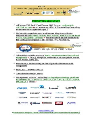 www.navtekindia.com
//Communication-Navigation-Satcom-Airtime-GPS-Safety & surveillance-Underwater equipment//
THE NAVTEK ADVANTAGE
 All Satcom(FBB, Sat-C, Fleet Phones, ISAT Pro etc.) equipment &
AIRTIME serviceswith interesting offers & free emailing/firewalling-
no monthly subscription charges !!!
 We have developed our own maritime tracking & surveillance
solutions like SSAS(Ship Security Alert System), MAHALITE(GPS based
Vessel Management Solution)  much cheaper & quality alternatives
for existing contemporaries like Stratum Five, Polestar etc.
 Sales and worldwide service of Radio communication & Navigational
Equipments  for e.g. navigation, communication equipment, Radars,
Gyro, Radios, ECDIS etc...
 Installation/Commissioning of all navigation & communication
equipments
 SBMC, LRIT, RADIO SURVEYS
 Annual maintenance Contract
 We represent many of the leading cutting edge technology providers
like INMARSAT, ADDVALUE, COBHAM, SAMYUNG, JOTRON, GARMIN,
POLESTAR & others
 