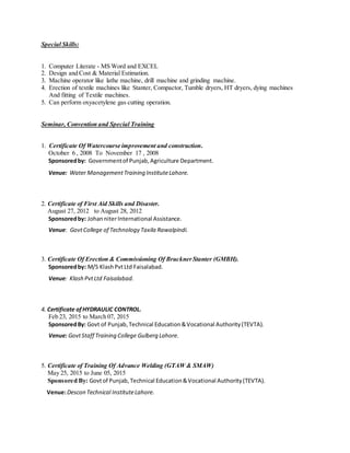 Special Skills:
1. Computer Literate - MS Word and EXCEL
2. Design and Cost & Material Estimation.
3. Machine operator like lathe machine, drill machine and grinding machine.
4. Erection of textile machines like Stanter, Compactor, Tumble dryers, HT dryers, dying machines
And fitting of Textile machines.
5. Can perform oxyacetylene gas cutting operation.
Seminar, Convention and Special Training
1. Certificate Of Watercourse improvement and construction.
October 6 , 2008 To November 17 , 2008
Sponsoredby: Governmentof Punjab,Agriculture Department.
Venue: Water ManagementTraining InstituteLahore.
2. Certificate of First Aid Skills and Disaster.
August 27, 2012 to August 28, 2012
Sponsoredby: JohanniterInternational Assistance.
Venue: GovtCollege of Technology Taxila Rawalpindi.
3. Certificate Of Erection & Commissioning Of BrucknerStanter (GMBH).
Sponsoredby: M/S KlashPvtLtd Faisalabad.
Venue: Klash PvtLtd Faisalabad.
4. Certificate of HYDRAULIC CONTROL.
Feb 23, 2015 to March 07, 2015
SponsoredBy: Govt of Punjab,Technical Education&Vocational Authority(TEVTA).
Venue: GovtStaff Training College Gulberg Lahore.
5. Certificate of Training Of Advance Welding (GTAW & SMAW)
May 25, 2015 to June 05, 2015
Sponsored By: Govtof Punjab,Technical Education&Vocational Authority(TEVTA).
Venue:Descon Technical InstituteLahore.
 
