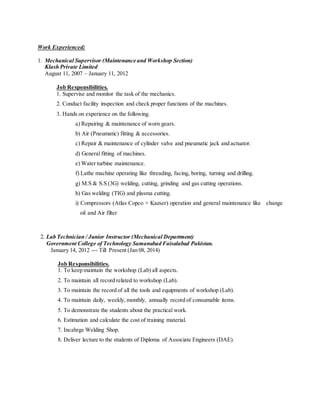 Work Experienced:
1. Mechanical Supervisor (Maintenance and Workshop Section)
Klash Private Limited
August 11, 2007 – January 11, 2012
Job Responsibilities.
1. Supervise and monitor the task of the mechanics.
2. Conduct facility inspection and check proper functions of the machines.
3. Hands on experience on the following.
a) Repairing & maintenance of worn gears.
b) Air (Pneumatic) fitting & accessories.
c) Repair & maintenance of cylinder valve and pneumatic jack and actuator.
d) General fitting of machines.
e) Water turbine maintenance.
f) Lathe machine operating like threading, facing, boring, turning and drilling.
g) M.S & S.S (3G) welding, cutting, grinding and gas cutting operations.
h) Gas welding (TIG) and plasma cutting.
i) Compressors (Atlas Copco + Kaeser) operation and general maintenance like change
oil and Air filter
2. Lab Technician / Junior Instructor (Mechanical Department)
Government College of Technology Samanabad Faisalabad Pakistan.
January 14, 2012 --- Till Present (Jan 08, 2014)
Job Responsibilities.
1. To keep maintain the workshop (Lab) all aspects.
2. To maintain all record related to workshop (Lab).
3. To maintain the record of all the tools and equipments of workshop (Lab).
4. To maintain daily, weekly, monthly, annually record of consumable items.
5. To demonstrate the students about the practical work.
6. Estimation and calculate the cost of training material.
7. Incahrge Welding Shop.
8. Deliver lecture to the students of Diploma of Associate Engineers (DAE).
 