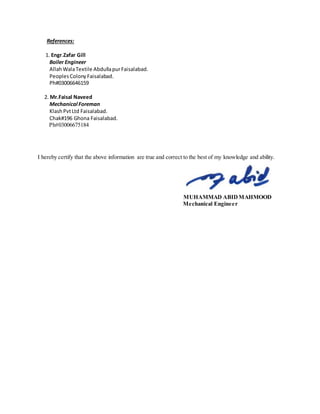 References:
1. Engr.Zafar Gill
Boiler Engineer
AllahWalaTextile AbdullapurFaisalabad.
PeoplesColonyFaisalabad.
Ph#03006646159
2. Mr.Faisal Naveed
Mechanical Foreman
KlashPvtLtd Faisalabad.
Chak#196 Ghona Faisalabad.
Ph#03006675184
I hereby certify that the above information are true and correct to the best of my knowledge and ability.
MUHAMMAD ABIDMAHMOOD
Mechanical Engineer
 