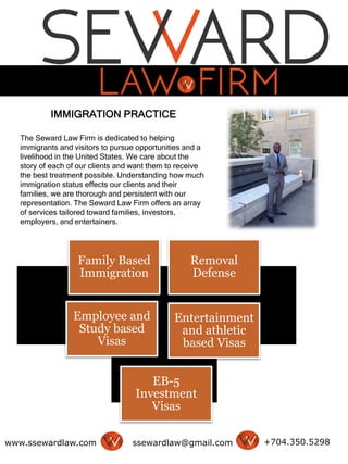IMMIGRATION PRACTICE
The Seward Law Firm is dedicated to helping
immigrants and visitors to pursue opportunities and a
livelihood in the United States. We care about the
story of each of our clients and want them to receive
the best treatment possible. Understanding how much
immigration status effects our clients and their
families, we are thorough and persistent with our
representation. The Seward Law Firm offers an array
of services tailored toward families, investors,
employers, and entertainers.
www.ssewardlaw.com ssewardlaw@gmail.com +704.350.5298
Family Based
Immigration
Removal
Defense
Employee and
Study based
Visas
Entertainment
and athletic
based Visas
EB-5
Investment
Visas
 