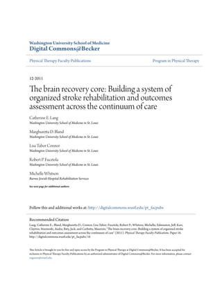 Washington University School of Medicine
Digital Commons@Becker
Physical Therapy Faculty Publications Program in Physical Therapy
12-2011
The brain recovery core: Building a system of
organized stroke rehabilitation and outcomes
assessment across the continuum of care
Catherine E. Lang
Washington University School of Medicine in St. Louis
Marghuretta D. Bland
Washington University School of Medicine in St. Louis
Lisa Tabor Connor
Washington University School of Medicine in St. Louis
Robert P. Fucetola
Washington University School of Medicine in St. Louis
Michelle Whitson
Barnes Jewish Hospital Rehabilitation Services
See next page for additional authors
Follow this and additional works at: http://digitalcommons.wustl.edu/pt_facpubs
This Article is brought to you for free and open access by the Program in Physical Therapy at Digital Commons@Becker. It has been accepted for
inclusion in Physical Therapy Faculty Publications by an authorized administrator of Digital Commons@Becker. For more information, please contact
engeszer@wustl.edu.
Recommended Citation
Lang, Catherine E.; Bland, Marghuretta D.; Connor, Lisa Tabor; Fucetola, Robert P.; Whitson, Michelle; Edmiaston, Jeff; Karr,
Clayton; Sturmoski, Audra; Baty, Jack; and Corbetta, Maurizio, "The brain recovery core: Building a system of organized stroke
rehabilitation and outcomes assessment across the continuum of care" (2011). Physical Therapy Faculty Publications. Paper 16.
http://digitalcommons.wustl.edu/pt_facpubs/16
 