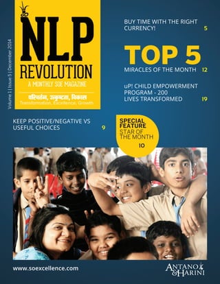 ARTICLE NAME
December 2014 n NLP Revolutionwww.soexcellence.com
Volume1|Issue5|December2014
TOP 5MIRACLES OF THE MONTH  12
BUY TIME WITH THE RIGHT
CURRENCY! 5
KEEP POSITIVE/NEGATIVE VS
USEFUL CHOICES  9
www.soexcellence.com
uP! CHILD EMPOWERMENT
PROGRAM - 200
LIVES TRANSFORMED  19
SPECIAL
FEATURE
STAR OF
THE MONTH
10
 