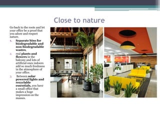 Close to nature
Go back to the roots and let
your office be a proof that
you adore and respect
nature.
1. Separate bins for
biodegradable and
non-biodegradable
wastes,
2. real plants and
flowers in the
balcony and lots of
artificial ones indoors
add so much freshness
in the atmosphere of
your office.
3. Between solar
powered lights and
recyclable
essentials, you have
a small office that
makes a huge
impression on the
masses.
 