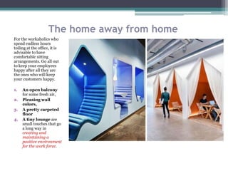 The home away from home
For the workaholics who
spend endless hours
toiling at the office, it is
advisable to have
comfortable sitting
arrangements. Go all out
to keep your employees
happy after all they are
the ones who will keep
your customers happy.
1. An open balcony
for some fresh air,
2. Pleasing wall
colors,
3. A pretty carpeted
floor
4. A tiny lounge are
small touches that go
a long way in
creating and
maintaining a
positive environment
for the work force.
 
