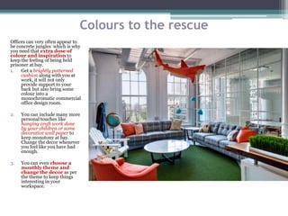 Colours to the rescue
Offices can very often appear to
be concrete jungles which is why
you need that extra dose of
colour and inspiration to
keep the feeling of being held
prisoner at bay.
1. Get a brightly patterned
cushion along with you at
work, it will not only
provide support to your
back but also bring some
colour into a
monochromatic commercial
office design room.
2. You can include many more
personal touches like
hanging craft work done
by your children or some
decorative wall paper to
keep monotony at bay.
Change the decor whenever
you feel like you have had
enough.
3. You can even choose a
monthly theme and
change the decor as per
the theme to keep things
interesting in your
workspace.
 