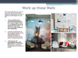 Work up those Walls
If it is the walls that you want to
set as the base for all creative
endeavors, then there are a lot of
options and ideologies to start
off.
1. You can paint some
motivational quotes,
use nature inspired decals
for a calming effect or put
up an abstract piece of
art that in some way
symbolizes the motto of
the company.
2. A series of pictures of
the company mascot on the
walls guiding visitors
through the office is a
creative and smart way to
make a lasting impression.
3. A flowchart of
something out of the
box crazy or a blank wall
that acts as a canvas for
budding ideas, the choice is
yours!
 