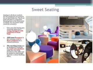 Sweet Seating
Seating is all about comfort,
for the employees are going to
be on their desks for 7 hours at
least and that is a long time.
Keeping that as the focal point
in mind, you can weave some
creativity around it.
1. Give away the boring grey
revolving chairs for a
swing equipped with
cushions or bean
bags.
2. Add some loungers in
the common room or
floor cushions for a
relaxed ambience.
3. The meeting room can
be designed to look like
the seats of a stadium
while the rest of the
furniture in the office can
be picked in solid bright
hues for a colour blocking
effect.
 