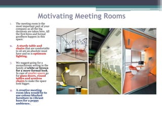 Motivating Meeting Rooms
1. The meeting room is the
most important part of your
company as all the big
decisions are taken here. All
the first hires and formal
goodbyes happen in this
space.
2. A sturdy table and
chairs that are comfortable
to sit are an absolute must
have and so is optimum
lighting.
3. We suggest going for a
monochrome setting in the
family of white or brown
for a more formal look.
In case of smaller spaces go
for glass doors, round
tables and armless
chairs to make the space
look bigger.
4. A creative meeting
room idea would be to
use colour-blocked
furniture in vibrant
hues for a peppy
ambience.
 