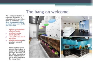 The bang-on welcome
Put a smile on the face of
everyone that walks in
using a creative reception
desk. It is after all, the
first impression that
is made and sure to be
the last one.
1. Opt for a segmented
chunk of wood
2. reminiscent of a
stack of books
3. one with a cut-out in
the front
4. filled with flowers for
a nature inspired
theme.
The size of the space
should also be kept in
mind while setting up
the area. You may opt
for colour blocking, a
trend in the world of
decor, which will stay
for a long time.
 