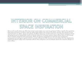 How cool exactly does an office has to be to not make you want to go home? Okay, maybe the question
that pops up now is, is there such an office that makes you want to be there always, the answer is yes.
And not just 'an office', there are plenty of offices that you would wish were your houses instead. From
sleeping rooms to basketball courts or ferris wheel to in-house salons, these offices have it all to keep
their workers inspired and motivated. With cut throat competition to get the best employees,
companies are going to a great extent to make offices feel like homes or even better for the employees.
Check out these really cool corporate offices that will press you to rethink about the interior design of
your office.
 