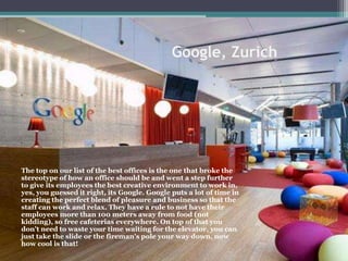 Google, Zurich
The top on our list of the best offices is the one that broke the
stereotype of how an office should be and went a step further
to give its employees the best creative environment to work in,
yes, you guessed it right, its Google. Google puts a lot of time in
creating the perfect blend of pleasure and business so that the
staff can work and relax. They have a rule to not have their
employees more than 100 meters away from food (not
kidding), so free cafeterias everywhere. On top of that you
don't need to waste your time waiting for the elevator, you can
just take the slide or the fireman's pole your way down, now
how cool is that!
 