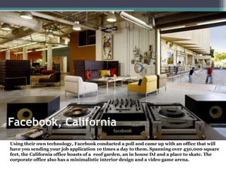 Facebook, California
Using their own technology, Facebook conducted a poll and came up with an office that will
have you sending your job application 10 times a day to them. Spanning over 430,000 square
feet, the California office boasts of a roof garden, an in house DJ and a place to skate. The
corporate office also has a minimalistic interior design and a video game arena.
 