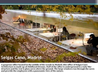 Selgas Cano, Madrid
A gorgeous office located in the middle of the woods in Madrid, this office of Selgas Cano
Architecture is made up of childhood dreams. Half of the office is underground in a tube like
structure and the rest is glass caves above the ground. The large windows run through the caves
and provide the employees with a panoramic view of the nature.
 
