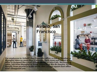 Airbnb, San
Francisco
For employees in Airbnb's San Francisco office, a visit to Mumbai or
Shanghai takes no more than 5 minutes. Each room and corner of the
office is designed like a real Airbnb listing, a Cairo Cafe, Mexican log
cabin, loft from Shanghai or living rooms from Rio de Janeiro. Work
literally from anywhere in the world, this 170,000 square foot office
won't disappoint you.
 