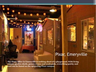 Pixar, Emeryville
The Pixar office in Emeryville is nothing short of a playground. With living
rooms, garden sheds, games rooms and work pods, everything quirky and
cool can be found on the sprawling Pixar campus.
 