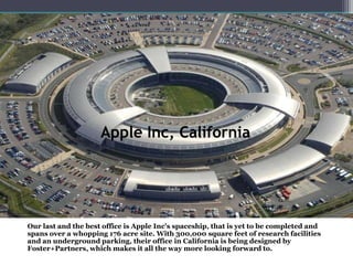 Apple Inc, California
Our last and the best office is Apple Inc's spaceship, that is yet to be completed and
spans over a whopping 176 acre site. With 300,000 square feet of research facilities
and an underground parking, their office in California is being designed by
Foster+Partners, which makes it all the way more looking forward to.
 