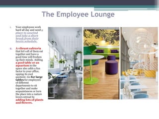 The Employee Lounge
1. Your employees work
hard all day and need a
place to unwind
and take a short
break from their
hectic schedule.
2. A vibrant cafeteria
that let's all of them eat
together and have a
good time will freshen
up their minds. Adding
a pool table or an
aquarium to the
space also adds a fun
factor to your office,
upping its cool
quotient. Go for large
tables for employees
of different
departments to sit
together and make
acquaintances or turn
the place into a nature
lovers retreat by
adding lots of plants
and flowers.
 