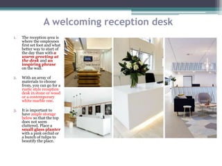A welcoming reception desk
1. The reception area is
where the employees
first set foot and what
better way to start of
the day than with a
warm greeting at
the desk and an
inspiring phrase
on the wall.
2. With an array of
materials to choose
from, you can go for a
rustic style reception
desk in stone or wood
or a contemporary
white marble one.
3. It is important to
have ample storage
below so that the top
does not seem
cluttered. Place a
small glass planter
with a pink orchid or
a bunch of tulips to
beautify the place.
 