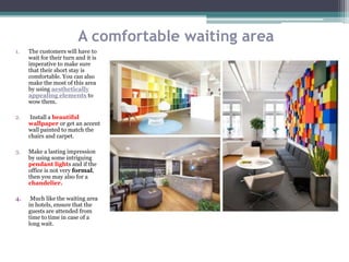 A comfortable waiting area
1. The customers will have to
wait for their turn and it is
imperative to make sure
that their short stay is
comfortable. You can also
make the most of this area
by using aesthetically
appealing elements to
wow them.
2. Install a beautiful
wallpaper or get an accent
wall painted to match the
chairs and carpet.
3. Make a lasting impression
by using some intriguing
pendant lights and if the
office is not very formal,
then you may also for a
chandelier.
4. Much like the waiting area
in hotels, ensure that the
guests are attended from
time to time in case of a
long wait.
 