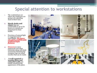 Special attention to workstations
1. The workstations are
where the employees are
going to be spending
most of their time.
2. Sturdy desks and
chairs that are
comfortable to sit in for
hours at a stretch are
important for their
health.
3. Provision of natural light
is suggested and if
unavailable, the space
should be well lit with
artificial light
fixtures.
4. Drawers to store
paperwork and other
essentials along with desk
accessories flaunting the
company logo are small
touches that can be made.
5. A well carpeted or
wooden floor and
colourful walls can
totally transform the
appearance of the place.
 
