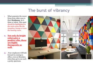 The burst of vibrancy
1. What separates the newer
firms from older ones is
their freshness- be it
ideas or talent. This asset
should be highlighted in
the main areas like the
reception, lounge or even
the meeting room.
2. Not only do bright
colors give a
positive vibe, these
are highly
therapeutic as
well.
3. Your employees will look
forward to coming to
office, even on Mondays,
when they get to see such
a pretty spectrum.
 