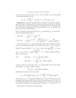 A DISCRETE VALUATION OF SWING OPTION 11
c) The mean-reverting process dSt = α(L − St) dt + σSt dZt, can be discretized by
a recombining binomial tree with
pi
j =
1
2
+ (α
L/S
(i)
j − 1
2σ
−
σ
4
)
√
∆t , ui
j = eσ
√
∆t
and di
j = 1/ui
j.
Remark 2.4. The above approximations are valid for a ∆t which is indepen-
dent of the node. Consequently, the up and down jumps ui
j and di
j are constant
throughout the tree and do not depend on the position of the node, forcing this
tree to recombine. Furthermore, for ∆t small enough, 0 ≤ pi
j ≤ 1. Therefore the
above trees are numerically eﬃcient.
Proof. a) Using the expressions for E(St|Sti )|ti+∆t and E(S2
t |Sti )|ti+∆t from Propo-
sition 2 in Proposition 3, leads to:
A(Sti , ∆t) = −
b
µS
(i)
j
+ (1 +
b
µS
(i)
j
) eµ∆t
B(Sti
, ∆t) =
c
(S
(i)
j )2
e(2µ+σ2
)∆t
−
2b(Si
j + b
µ )
(σ2 + µ)(S
(i)
j )2
eµ∆t
+
2b2
µ(2µ + σ2)(S
(i)
j )2
.
In the interval (Smin, ∞), A(Sti
, ∆t) and B(Sti
, ∆t) can be expanded in Taylor
series in ∆t uniformly with respect to Si. Indeed, A(Sti , ∆t) = 1 + (µ + b
S
(i)
j
)∆t +
R(∆t, S
(i)
j ) where R(∆t, S
(i)
j ) = (1 + b
µS
(i)
j
) r(∆t), with lim
∆t→0
r(∆t)
∆t
= 0. Since
b
µS
(i)
j
≤ b
µSmin
for all i, j, lim
∆t→0
R(∆t, S
(i)
j )
∆t
= 0. A similar argument holds for
B(Sti
, ∆t). Therefore,
A(Sti
, ∆t) = 1 + (µ +
b
S
(i)
j
)∆t + O(∆t2
)(4.3)
B(Sti
, ∆t) = 1 + (
2b
S
(i)
j
+ 2µ + σ2
)∆t + O(∆t2
)
and hence using (4.1) one has θ(Sti
, ∆t) = 1 + σ2
2 ∆t+O(∆t2
). On the other hand,
cosh(σ
√
∆t) = 1 + σ2
2 ∆t + O(∆t)2
, therefore
θ(Sti
, ∆t) = cosh(σ
√
∆t) modO(∆t2
).
Substituting this value for θ in (4.1) yields:
ui
j = eσ
√
∆t
mod(∆t)2
and pi
j =
1
2
+
µ + b/S
(i)
j − σ2
/2
2σ
√
∆t + O(∆t3/2
)
The notation ui
j = eσ
√
∆t
mod(∆t)2
signiﬁes that ui
j and eσ
√
∆t
agree up to and
including terms of degree (∆t). Cases b) and c) are particular cases of a). If b = 0,
the uniform expansion of A and B will be valid on (0, ∞). Part b) is a special case
of a) with b = 0, and part c) is a special case of a) with µ = −α and b = αL.
We now turn to the two-factor model and give
 