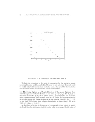 22 ALI LARI-LAVASSANI, MOHAMADREZA SIMCHI, AND ANTONY WARE
Figure 10. Λ as a function of the initial asset price S0.
We limit the exposition to the proof of convergence for the one-factor mean-
reverting binomial model described in Theorem 1, and note that the result could
be readily adapted to cover other one-factor trees. The proof for the two-factor
case would be similar in structure but rather more involved.
8.1. The Swing Option as a Coupled System of European Options. Con-
sider the option described in Section 5, and write ν = (nu, nd). Let Vν(S, t) be
the value at time t ∈ [0, T2] of an option with nu up-swing rights and nd down-
swing rights remaining, given an asset price of S at time t. Noting that the holder
of such an option may choose to exercise at the exercise times t ∈ {τ1, . . . , τe},
we see that Vν(S, t) may have a jump discontinuity at those times. We write
Vν(S, τ+
i ) = limt→τ+
i
Vν(S, t).
As described in Section 6, the exercise of a swing right brings with it an associ-
ated cash ﬂow, but also means that the option value is exchanged for the value of
 
