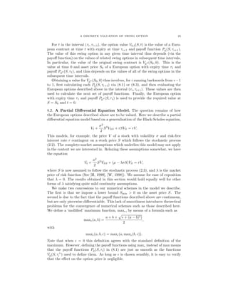 A DISCRETE VALUATION OF SWING OPTION 25
For t in the interval (τi, τi+1), the option value Vk,l(S, t) is the value of a Euro-
pean contract at time t with expiry at time τi+1 and payoﬀ function Pν(S, τi+1).
The value of this swing option in any given time interval thus depends (via the
payoﬀ function) on the values of related swing options in subsequent time intervals.
In particular, the value of the original swing contract is Vν0 (S0, 0). This is the
value at time 0 and asset price S0 of a European option with expiry time τ1 and
payoﬀ Pν0 (S, τ1), and thus depends on the values of all of the swing options in the
subsequent time intervals.
Obtaining a value for Vν0 (S0, 0) thus involves, for i running backwards from e−1
to 1, ﬁrst calculating each Pν(S, τi+1) via (8.1) or (8.3), and then evaluating the
European options described above in the interval (τi, τi+1). These values are then
used to calculate the next set of payoﬀ functions. Finally, the European option
with expiry time τ1 and payoﬀ Pν0 (S, τ1) is used to provide the required value at
S = S0 and t = 0.
8.2. A Partial Diﬀerential Equation Model. The question remains of how
the European options described above are to be valued. Here we describe a partial
diﬀerential equation model based on a generalization of the Black-Scholes equation,
Vt +
σ2
2
S2
VSS + rSVS = rV.
This models, for example, the price V of a stock with volatility σ and risk-free
interest rate r contingent on a stock price S which follows the stochastic process
(2.2). The complete-market assumptions which underlies this model may not apply
in the context we are interested in. Relaxing these assumptions somewhat, we have
the equation
Vt +
σ2
2
S2
VSS + (µ − λσS)VS = rV,
where S is now assumed to follow the stochastic process (2.3), and λ is the market
price of risk function (See [H, 1999], [W, 1998]). We assume for ease of exposition
that λ = 0. The results obtained in this section would hold equally well for other
forms of λ satisfying quite mild continuity assumptions.
We make two concessions to our numerical schemes in the model we describe.
The ﬁrst is that we impose a lower bound Smin > 0 on the asset price S. The
second is due to the fact that the payoﬀ functions described above are continuous,
but are only piecewise diﬀerentiable. This lack of smoothness introduces theoretical
problems for the convergence of numerical schemes such as those described here.
We deﬁne a ‘molliﬁed’ maximum function, max , by means of a formula such as
max (a, b) =
a + b + + (a − b)2)
2
,
with
max (a, b, c) = max (a, max (b, c)).
Note that when = 0 this deﬁnition agrees with the standard deﬁnition of the
maximum. However, deﬁning the payoﬀ functions using max instead of max means
that the payoﬀ functions Pν(S, τi) in (8.1) are just as smooth as the functions
Vν(S, τ+
i ) used to deﬁne them. As long as is chosen sensibly, it is easy to verify
that the eﬀect on the option price is negligible.
 