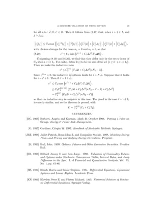 A DISCRETE VALUATION OF SWING OPTION 29
for all a, b, c, a , b , c ∈ R. Then it follows from (8.13) that, when i + 1 ∈ Ie and
j > jmin,
ei
ν(j) ≤ C3 max ei+1
ν (j) + Ti
ν(j) , ei+1
νu (j) + Ti
νu (j) , ei+1
νd (j) + Ti
νd (j) ,
with obvious changes for the cases nu = 0 and nd = 0, so that
ei
≤ C3 max ei+1
+ C2∆t2
, C1∆t) .(8.20)
Comparing (8.19) and (8.20), we ﬁnd that they diﬀer only by the extra factor of
C3 when i+1 ∈ Ie. For each i, deﬁne k(i) to be the size of the set {i ≥ k : i+1 ∈ Ie}.
Then we make the inductive claim
ei
≤ C
k(i)
3 C1∆t + C2∆t2
(nN2 − i) .
Since eN2n
= 0, the inductive hypothesis holds for i = N2n. Suppose that it holds
for i = i + 1. Then if i + 1 ∈ Ie,
ei
≤ C3 max ei +1
+ C2∆t2
, C1∆t)
≤ C3C
k(i +1)
3 C1∆t + C2∆t2
(nN2 − i − 1) + C2∆t2
= C
k(i )
3 C1∆t + C2∆t2
(nN2 − i )
so that the inductive step is complete in this case. The proof in the case i + 1 ∈ Ie
is exactly similar, and so the theorem is proved, with
C = C
k(0)
3 (C1 + C2T2).
REFERENCES
[BG, 1996] Berbieri, Angelo and Garman, Mark B. October 1996. Putting a Price on
Swings. Energy & Power Risk Management.
[G, 1997] Gardiner, Crispin W. 1997. Handbook of Stochastic Methods. Springer.
[JRT, 1998] Jaillet Patrick, Ronn Ehud I. and Tompaidis Stathis. 1998. Modeling Energy
Prices and Pricing and Hedging Energy Derivatives. Preprint.
[H, 1999] Hull, John. 1999. Options, Futures and Other Derivative Securities. Prentice
Hall.
[HR, 1998] Hilliard Jimmy E and Reis Jorge. 1998. Valuation of Commodity Futures
and Options under Stochastic Convenience Yields, Interest Rates, and Jump
Diﬀusions in the Spot. J. of Financial and Quantitative Analysis, Vol. 33,
No. 1, pp. 61-86.
[HS, 1974] Hirsch Morris and Smale Stephen. 1974. Diﬀerential Equations, Dynamical
Systems and Linear Algebra. Academic Press.
[KP, 1999] Kloeden Peter E. and Platen Eckhard. 1995. Numerical Solution of Stochas-
tic Diﬀerential Equations. Springer-Verlag.
 