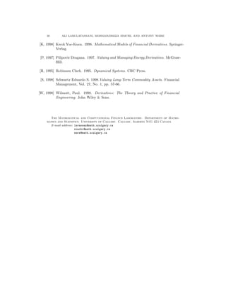30 ALI LARI-LAVASSANI, MOHAMADREZA SIMCHI, AND ANTONY WARE
[K, 1998] Kwok Yue-Kuen. 1998. Mathematical Models of Financial Derivatives. Springer-
Verlag.
[P, 1997] Pilipovic Dragana. 1997. Valuing and Managing Energy Derivatives. McGraw-
Hill.
[R, 1995] Robinson Clark. 1995. Dynamical Systems. CRC Press.
[S, 1998] Schwartz Eduardo S. 1998.Valuing Long-Term Commodity Assets. Financial
Management, Vol. 27, No. 1, pp. 57-66.
[W, 1998] Wilmott, Paul. 1998. Derivatives: The Theory and Practice of Financial
Engineering. John Wiley & Sons.
The Mathematical and Computational Finance Laboratory. Department of Mathe-
matics and Statistics. University of Calgary. Calgary, Alberta N1G 4Z4 Canada
E-mail address: lavassan@math.ucalgary.ca
simchi@math.ucalgary.ca
ware@math.ucalgary.ca
 