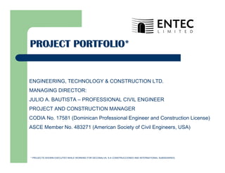 PROJECT PORTFOLIO*PROJECT PORTFOLIO*
ENGINEERING, TECHNOLOGY & CONSTRUCTION LTD.
MANAGING DIRECTOR:
JULIO A. BAUTISTA – PROFESSIONAL CIVIL ENGINEER
PROJECT AND CONSTRUCTION MANAGER
CODIA No. 17581 (Dominican Professional Engineer and Construction License)
ASCE Member No. 483271 (American Society of Civil Engineers, USA)
* PROJECTS SHOWN EXECUTED WHILE WORKING FOR DECONALVA, S.A CONSTRUCCIONES AND INTERNATIONAL SUBSIDIARIES.
 
