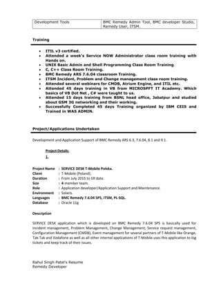 Development Tools BMC Remedy Admin Tool, BMC developer Studio,
Remedy User, ITSM.
Training
• ITIL v3 certified.
• Attended a week’s Service NOW Administrator class room training with
Hands on.
• UNIX Basic Admin and Shell Programming Class Room Training.
• C, C++ Class Room Training.
• BMC Remedy ARS 7.6.04 classroom Training.
• ITSM Incident, Problem and Change management class room training.
• Attended several webinars for CMDB, Atrium Engine, and ITIL etc.
• Attended 45 days training in VB from MICROSPFT IT Academy. Which
basics of VB Dot Net , C# were taught to us.
• Attended 15 days training from BSNL head office, Jabalpur and studied
about GSM 3G networking and their working.
• Successfully Completed 45 days Training organized by IBM CEIS and
Trained in WAS ADMIN.
Project/Applications Undertaken
Development and Application Support of BMC Remedy ARS 6.3, 7.6.04, 8.1 and 9.1.
Project Details:
1.
Project Name : SERVICE DESK T-Mobile Polska.
Client : T-Mobile (Poland).
Duration : From July 2015 to till date.
Size : 4-member team.
Role : Application developer/Application Support and Maintenance.
Environment : Solaris.
Languages : BMC Remedy 7.6.04 SP5, ITSM, PL-SQL.
Database : Oracle 11g
Description
SERVICE DESK application which is developed on BMC Remedy 7.6.04 SP5 is basically used for
Incident management, Problem Management, Change Management, Service request management,
Configuration Management (CMDB), Event management for several partners of T-Mobile like Orange,
Tak-Tak and Vodafone as well as all other internal applications of T-Mobile uses this application to log
tickets and keep track of their issues.
Rahul Singh Patel’s Resume
Remedy Developer
 