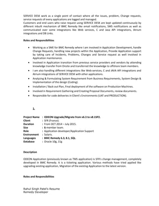 SERVICE DESK work as a single point of contact where all the issues, problem, Change requests,
service requests of every applications are logged and managed.
Customers and end users who raise request using SERVICE DESK are kept updated continuously by
different inbuilt mechanism of BMC Remedy like email notifications, SMS notifications as well as
communicated over some integrations like Web services, C and Java API integrations, Atrium
integrations and DB Links.
Roles and Responsibilities
• Working as a SME for BMC Remedy where I am involved in Application Development, handle
Change Requests, handling new projects within the Application, Provide Application support
by taking care of Incidents, Problems, Changes and Service request as well involved in
Application maintenance.
• Involved in Application transition from previous service providers and vendors by attending
knowledge transfer from Onsite and transferred the knowledge to offshore team members.
• I am also handling different integrations like Web-services, C and JAVA API integrations and
Atrium integrations of SERVICE DESK with other applications.
• Analyzing & Formulating System Requirement from Business Requirements, System Design &
Implementation of the design (Coding).
• Installation / Back out Plan, Final deployment of the software on Production Machines.
• Involved in Requirement Gathering and Creating Proposal Documents, review documents.
• Responsible for code deliveries in Client’s Environments (UAT and PRODUCTION).
1.
Project Name : ODEON Upgrade/Migrate from v6.3 to v8.1SP2.
Client : SFR (France).
Duration : From OCT 2014 – July 2015.
Size : 6-member team.
Role : Application developer/Application Support
Environment : Solaris.
Languages : BMC Remedy 6.3, 8.1, SQL.
Database : Oracle 10g, 11g
Description
ODEON Application (previously known as TMS application) is SFR's change management, completely
developed in BMC Remedy. It is a ticketing application. Various methods have tried applied like
upgrading existing application, Migration of the existing Application to the latest version.
Roles and Responsibilities
Rahul Singh Patel’s Resume
Remedy Developer
 