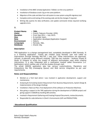 • Installation of the BMC remedy Application 7.604,8.1 on the Linux platform
• Installation of Database oracle 11g on the same platform.
• Migration of the code and data from old system to new system using AR migratory tool.
• Complete end to end testing of the existing code and do the changes if required.
• Writing SQL queries for data verification, and update commands timely required rectifying
upgrade errors.
2.
Project Name : TMS.
Client : French Telecom Provider (SFR)
Duration : From Sep 2011 – July 2015.
Size : 8-member team.
Role : Application developer/Application Support
Environment : Solaris.
Languages : Remedy, SQL.
Database : Oracle 10g.
Description
TMS Application is a change management tool, completely developed in BMC Remedy. It
is a ticketing application. Tickets get created using Remedy user tool called as
Intervention through Remedy Mid-Tier / user tool. These interventions are approved,
refused, re-planned using different modules. TMS has two modules - Analysis Impact &
Study of Impacts to study the impact of different technologies used while creating
intervention. It is also integrated with a notification module called Prevenance (i.e.
Notification) which notifies user of all the studies through mail.
The whole ODEON application also has various customizations, Migrations and
Integrations like MQ (messaging Queue) and Web service integration as per user
requirements.
Roles and Responsibilities
• Worked as a Tech lead where I was involved in application development, support and
maintenance.
• Analyzing & Formulating System Requirement from Business Requirements, System Design &
Implementation of the design (Coding).
• Installation / Back out Plan, Final deployment of the software on Production Machines.
• Also giving a support to the TMS application during the development of ODEON project and
giving support in ODEON by handling AM activities.
• Involved in Requirement Gathering and Creating Proposal Documents, review documents.
• Responsible for code deliveries in Client’s Environments (UAT and PRODUCTION).
Educational Qualification
Rahul Singh Patel’s Resume
Remedy Developer
 