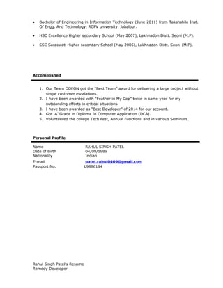 • Bachelor of Engineering in Information Technology (June 2011) from Takshshila Inst.
Of Engg. And Technology, RGPV university, Jabalpur.
• HSC Excellence Higher secondary School (May 2007), Lakhnadon Distt. Seoni (M.P).
• SSC Saraswati Higher secondary School (May 2005), Lakhnadon Distt. Seoni (M.P).
Accomplished
1. Our Team ODEON got the “Best Team” award for delivering a large project without
single customer escalations.
2. I have been awarded with “Feather in My Cap” twice in same year for my
outstanding efforts in critical situations.
3. I have been awarded as “Best Developer” of 2014 for our account.
4. Got ‘A’ Grade in Diploma In Computer Application (DCA).
5. Volunteered the college Tech Fest, Annual Functions and in various Seminars.
Personal Profile
Name RAHUL SINGH PATEL
Date of Birth 04/09/1989
Nationality Indian
E-mail patel.rahul0409@gmail.com
Passport No. L9886194
Rahul Singh Patel’s Resume
Remedy Developer
 