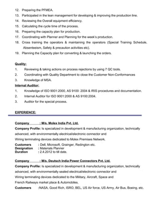12. Preparing the PFMEA.
13. Participated in the lean management for developing & improving the production line.
14. Reviewing the Overall equipment efficiency.
15. Calculating the cycle time of the process.
16. Preparing the capacity plan for production.
17. Coordinating with Planner and Planning for the week’s production.
18. Cross training the operators & maintaining the operators (Special Training Schedule,
Absenteeism, Safety & precaution activities etc).
19. Planning the Capacity plan for converting & launching the orders.
Quality:
1. Reviewing & taking actions on process rejections by using 7 QC tools.
2. Coordinating with Quality Department to close the Customer Non-Conformances
3. Knowledge of MSA.
Internal Auditor:
1. Knowledge of ISO 9001:2000, AS 9100: 2004 & IRIS procedures and documentation.
2. Internal Auditor for ISO 9001:2000 & AS 9100:2004.
3. Auditor for the special process.
EXPERIENCE:
Company : M/s. Molex India Pvt. Ltd.
Company Profile: Is specialized in development & manufacturing organization, technically
advanced, with environmentally electrical/electronic connector and
Wiring terminating devices dedicated to Molex Premises Network.
Customers : Dell, Microsoft, Grainger, Redington etc.
Designation : Materials Planner
Duration : 2.4.2012 to till date.
Company : M/s. Deutsch India Power Connectors Pvt. Ltd.
Company Profile: Is specialized in development & manufacturing organization, technically
advanced, with environmentally sealed electrical/electronic connector and
Wiring terminating devices dedicated to the Military, Aircraft, Space and
French Railways market place & Automobiles.
Customers :NASA, Good Rich, ISRO, BEL, US Air force, US Army, Air Bus, Boeing, etc.
 
