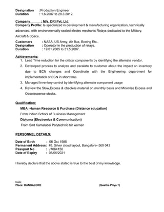Designation :Production Engineer
Duration : 1.6.2007 to 28.3.2012.
Company : M/s. DRI Pvt. Ltd.
Company Profile: Is specialized in development & manufacturing organization, technically
advanced, with environmentally sealed electro mechanic Relays dedicated to the Military,
Aircraft & Space.
Customers : NASA, US Army, Air Bus, Boeing Etc.,
Designation : Operator in the production of relays.
Duration : 19.01.2005 to 31.5.2007.
Achievements:
1. Lead Time reduction for the critical components by identifying the alternate vendor.
2. Developed process to analyze and escalate to customer about the impact on inventory
due to ECN changes and Coordinate with the Engineering department for
implementation of ECN in short time.
3. Managed Inventory control by identifying alternate component usage
4. Review the Slow,Excess & obsolete material on monthly basis and Minimize Excess and
Obsolescence stocks.
Qualification:
MBA -Human Resource & Purchase (Distance education)
From Indian School of Business Management
Diploma (Electronics & Communication)
From Smt Kamalabai Polytechnic for women
PERSONNEL DETAILS:
Date of Birth : 06 Oct 1985
Permanent Address: #8, Silver cloud layout, Bangalore- 560 043
Passport No : J7064150
Date of Expiry : 08/05/2021
I hereby declare that the above stated is true to the best of my knowledge.
Date:
Place: BANGALORE (Geetha Priya.T)
 