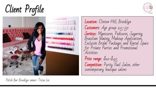 Client Profile
Location: Clinton Hill, Brooklyn
Customers: Age group 25-50
Services: Manicures, Pedicures, Sugaring,
Brazilian Waxing, Makeup Applications,
Exclusive Bridal Packages and Rental Space
for Private Parties and Promotional
Activities
Price range: $12-$45
Competition: Purity Nail Salon, other
contemporary boutique salons
Polish Bar Brooklyn owner: Tricia Lee
 
