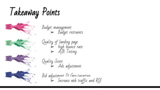 Takeaway Points
Budget management
➢ Budget restraints
Quality of landing page
➢ high bounce rate
➢ A/B Testing
Quality Score
➢ Ads adjustment
Bid adjustment & Geo-targeting
➢ Increase web traffic and ROI
 