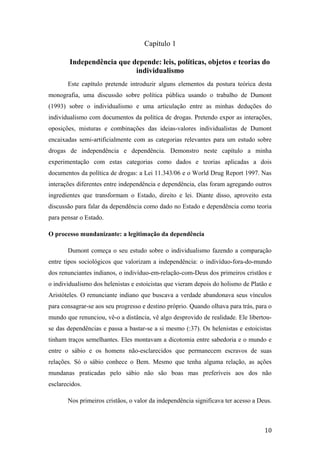 Capítulo 1
Independência que depende: leis, políticas, objetos e teorias do
individualismo
Este capítulo pretende introduzir alguns elementos da postura teórica desta
monografia, uma discussão sobre política pública usando o trabalho de Dumont
(1993) sobre o individualismo e uma articulação entre as minhas deduções do
individualismo com documentos da política de drogas. Pretendo expor as interações,
oposições, misturas e combinações das ideias-valores individualistas de Dumont
encaixadas semi-artificialmente com as categorias relevantes para um estudo sobre
drogas de independência e dependência. Demonstro neste capítulo a minha
experimentação com estas categorias como dados e teorias aplicadas a dois
documentos da política de drogas: a Lei 11.343/06 e o World Drug Report 1997. Nas
interações diferentes entre independência e dependência, elas foram agregando outros
ingredientes que transformam o Estado, direito e lei. Diante disso, aproveito esta
discussão para falar da dependência como dado no Estado e dependência como teoria
para pensar o Estado.
O processo mundanizante: a legitimação da dependência
Dumont começa o seu estudo sobre o individualismo fazendo a comparação
entre tipos sociológicos que valorizam a independência: o indivíduo-fora-do-mundo
dos renunciantes indianos, o indivíduo-em-relação-com-Deus dos primeiros cristãos e
o individualismo dos helenistas e estoicistas que vieram depois do holismo de Platão e
Aristóteles. O renunciante indiano que buscava a verdade abandonava seus vínculos
para consagrar-se aos seu progresso e destino próprio. Quando olhava para trás, para o
mundo que renunciou, vê-o a distância, vê algo desprovido de realidade. Ele libertou-
se das dependências e passa a bastar-se a si mesmo (:37). Os helenistas e estoicistas
tinham traços semelhantes. Eles montavam a dicotomia entre sabedoria e o mundo e
entre o sábio e os homens não-esclarecidos que permanecem escravos de suas
relações. Só o sábio conhece o Bem. Mesmo que tenha alguma relação, as ações
mundanas praticadas pelo sábio não são boas mas preferíveis aos dos não
esclarecidos.
Nos primeiros cristãos, o valor da independência significava ter acesso a Deus.
10
 