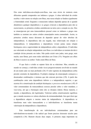 Eles eram indivíduos-em-relação-com-Deus, mas seus níveis de renúncia eram
diferentes quando comparados aos indianos e gregos. A alma individual do cristão
recebia o valor eterno na relação com Deus, mas nessa relação se fundava igualmente
a fraternidade cristã. Enquanto o renunciante indiano dependia apenas de si quando
abandonava qualquer dependência e os gregos evitavam a dependência para não se
escravizarem, os primeiros cristãos caminhavam na terra com o coração no céu. Eles
se emancipavam por uma transcendência pessoal como os indianos e gregos mas
também se reuniam aos outros cristãos emancipados numa comunidade. Assim, os
primeiros cristãos nunca deixaram de depender apesar do valor absoluto da
independência. A dependência não era negada, mas relativizada em relação à
independência. A independência e dependência viviam juntas numa relação
hierárquica com a superioridade da independência sobre a dependência. O indivíduo
era valorizado na relação independente com Deus e os indivíduos se reuniam devido à
condição divina presente em todos. Não podia existir nem judeu, nem grego, nem
macho, nem fêmea, pois eram todos indivíduos em Cristo (:51). Ninguém aos olhos
de Deus é escravo ou senhor. Todos eram filhos de Deus.
O que fazia o cristão se separar fazia ele se relacionar. Mas, estranho ao
mundo no começo, o indivíduo cristão via-se progressivamente envolvido no mundo
de um modo cada vez mais profundo (:26). O valor supremo da independência sofria
pressão constante da dependência. O próprio emprego da emancipação começava a
desencadear combinações e misturas que não estavam previstas (:29). A partir das
combinações entre uma dependência inferior e a independência superior, o que
ocorreu foi a simetrização da condição hierárquica: o processo mundanizante (:45). O
valor extramundano da transcendência exerceu pressão sobre o valor mundano, e
vice-versa, até que a hierarquia entre eles se dissipou (idem). Dessa maneira, o
mundo, a dependência, são legitimados. Valorizar ambos simetricamente significou
que o mundo encarnou os valores absolutos da extramundanidade. Isto quer dizer que
a dependência adquire o mesmo status da independência. A dependência se
transforma num valor transcendente e o individualismo se transforma numa
valorização da independência e dependência.
Esta transformação de um individualismo extramundano para um
individualismo-no-mundo é tão radical que foram precisos dezessete séculos para
completá-la (:36). Dumont discute duas etapas. A primeira etapa importante na
11
 