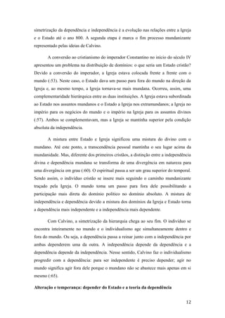 simetrização da dependência e independência é a evolução nas relações entre a Igreja
e o Estado até o ano 800. A segunda etapa é marca o fim processo mundanizante
representado pelas ideias de Calvino.
A conversão ao cristianismo do imperador Constantino no início do século IV
apresentou um problema na distribuição de domínios: o que seria um Estado cristão?
Devido a conversão do imperador, a Igreja estava colocada frente a frente com o
mundo (:53). Neste caso, o Estado dava um passo para fora do mundo na direção da
Igreja e, ao mesmo tempo, a Igreja tornava-se mais mundana. Ocorreu, assim, uma
complementaridade hierárquica entre as duas instituições. A Igreja estava subordinada
ao Estado nos assuntos mundanos e o Estado a Igreja nos extramundanos; a Igreja no
império para os negócios do mundo e o império na Igreja para os assuntos divinos
(:57). Ambos se complementavam, mas a Igreja se mantinha superior pela condição
absoluta da independência.
A mistura entre Estado e Igreja significou uma mistura do divino com o
mundano. Até este ponto, a transcendência pessoal mantinha o seu lugar acima da
mundanidade. Mas, diferente dos primeiros cristãos, a distinção entre a independência
divina e dependência mundana se transforma de uma divergência em natureza para
uma divergência em grau (:60). O espiritual passa a ser um grau superior do temporal.
Sendo assim, o indivíduo cristão se insere mais seguindo o caminho mundanizante
traçado pela Igreja. O mundo toma um passo para fora dele possibilitando a
participação mais direta do domínio político no domínio absoluto. A mistura de
independência e dependência devido a mistura dos domínios da Igreja e Estado torna
a dependência mais independente e a independência mais dependente.
Com Calvino, a simetrização da hierarquia chega ao seu fim. O indivíduo se
encontra inteiramente no mundo e o individualismo age simultaneamente dentro e
fora do mundo. Ou seja, a dependência passa a reinar junto com a independência por
ambas dependerem uma da outra. A independência depende da dependência e a
dependência depende da independência. Nesse sentido, Calvino faz o individualismo
progredir com a dependência: para ser independente é preciso depender; agir no
mundo significa agir fora dele porque o mundano não se abastece mais apenas em si
mesmo (:65).
Alteração e temperança: depender do Estado e a teoria da dependência
12
 