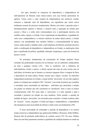 Até aqui, introduzi as categorias de dependência e independência do
individualismo de Dumont como ideias-valores com suas formas particulares de
agência. Vimos como o valor original da independência dos primeiros cristãos
começou a depender mais da dependência, um ingrediente que nunca esteve
totalmente ausente do processo mundanizante. Mesmo com atrito e oposição entre o
hierarquicamente superior e inferior, a simetria entre a separação do mundo para
acessar a Deus e a união entre extramundanos teve a participação decisiva dos
conflitos entre a Igreja e o Estado. Com a legitimação da dependência, a igualdade de
valor com a independência e a mistura simétrica de ambas ideias-valores, o Estado
manteve sua mundanidade mas também infiltrou a extramundanidade da Igreja.
Assim, ainda usando o trabalho sobre o individualismo de Dumont, pretendo discorrer
sobre a combinação de dependência e independência no Estado, as implicações disto
para o significado de política, igualdade, alteração, temperança, e para um formato de
pensar o social.
Os princípios fundamentais da constituição do Estado moderno foram
extraídos das propriedades inerentes do ser humano: um ser autônomo, independente
de todo e qualquer vínculo (:87). Para os modernos, sob a influência do
individualismo cristão e estóico, o direito natural não trata de seres sociais mas de
indivíduos, de homens que se bastam a si mesmos enquanto feitos à imagem de Deus
e depositários da razão (idem). Porém, mesmo que a lógica ‘societas’ do indivíduo
independente predomine no Estado, a noção holista ‘universitas’ de um todo orgânico
jamais se extinguiu por completo (:89). ‘Societas’ é um modo de pensar que considera
a sociedade como consistindo em indivíduos – indivíduos que antecedem a relação
aos grupos ou relações que eles constituem ou “produzem” entre si mais ou menos
voluntariamente (:88). Por outro lado, a ‘universitas’ é o todo segundo o qual a
sociedade é primeira em relação aos seus membros. Neste sentido, a questão da
unidade da lógica ‘universitas’ era necessária para constituir o Estado moderno além
do ‘societas’. Assim, enquanto o Estado privilegia a independência, a dependência
não desapareceu pela necessidade de afirmar a união como seu fundamento (:89).
É nessa necessidade de contemplar a questão da dependência e ao mesmo
tempo conservar a independência que apareceram Hobbes e Rousseau. Sobre Hobbes,
Dumont fala da profunda ambivalência do contrato social (:97). No caso, Hobbes
falava de uma base puramente atomista e igualitária da condição humana no estado da
13
 