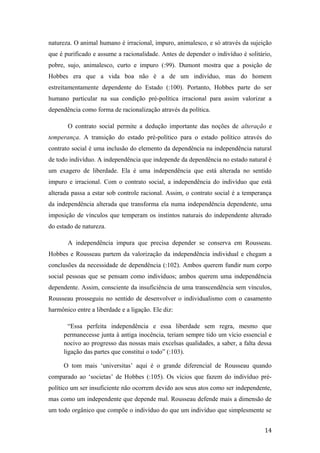 natureza. O animal humano é irracional, impuro, animalesco, e só através da sujeição
que é purificado e assume a racionalidade. Antes de depender o indivíduo é solitário,
pobre, sujo, animalesco, curto e impuro (:99). Dumont mostra que a posição de
Hobbes era que a vida boa não é a de um indivíduo, mas do homem
estreitamentamente dependente do Estado (:100). Portanto, Hobbes parte do ser
humano particular na sua condição pré-política irracional para assim valorizar a
dependência como forma de racionalização através da política.
O contrato social permite a dedução importante das noções de alteração e
temperança. A transição do estado pré-político para o estado político através do
contrato social é uma inclusão do elemento da dependência na independência natural
de todo indivíduo. A independência que independe da dependência no estado natural é
um exagero de liberdade. Ela é uma independência que está alterada no sentido
impuro e irracional. Com o contrato social, a independência do indivíduo que está
alterada passa a estar sob controle racional. Assim, o contrato social é a temperança
da independência alterada que transforma ela numa independência dependente, uma
imposição de vínculos que temperam os instintos naturais do independente alterado
do estado de natureza.
A independência impura que precisa depender se conserva em Rousseau.
Hobbes e Rousseau partem da valorização da independência individual e chegam a
conclusões da necessidade de dependência (:102). Ambos querem fundir num corpo
social pessoas que se pensam como indivíduos; ambos querem uma independência
dependente. Assim, consciente da insuficiência de uma transcendência sem vínculos,
Rousseau prosseguiu no sentido de desenvolver o individualismo com o casamento
harmônico entre a liberdade e a ligação. Ele diz:
“Essa perfeita independência e essa liberdade sem regra, mesmo que
permanecesse junta à antiga inocência, teriam sempre tido um vício essencial e
nocivo ao progresso das nossas mais excelsas qualidades, a saber, a falta dessa
ligação das partes que constitui o todo” (:103).
O tom mais ‘universitas’ aqui é o grande diferencial de Rousseau quando
comparado ao ‘societas’ de Hobbes (:105). Os vícios que fazem do indivíduo pré-
político um ser insuficiente não ocorrem devido aos seus atos como ser independente,
mas como um independente que depende mal. Rousseau defende mais a dimensão de
um todo orgânico que compõe o indivíduo do que um indivíduo que simplesmente se
14
 