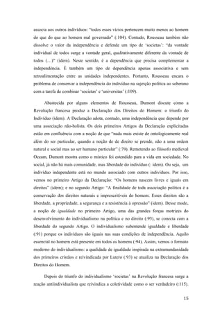 associa aos outros indivíduos: “todos esses vícios pertencem muito menos ao homem
do que do que ao homem mal governado” (:104). Contudo, Rousseau também não
dissolve o valor da independência e defende um tipo de ‘societas’: “da vontade
individual de todos surge a vontade geral, qualitativamente diferente da vontade de
todos (…)” (idem). Neste sentido, é a dependência que precisa complementar a
independência. É também um tipo de dependência apenas associativa e sem
retroalimentação entre as unidades independentes. Portanto, Rousseau encara o
problema de conservar a independência do indivíduo na sujeição política ao soberano
com a tarefa de combinar ‘societas’ e ‘universitas’ (:109).
Abastecida por alguns elementos de Rousseau, Dumont discute como a
Revolução francesa produz a Declaração dos Direitos do Homem: o triunfo do
Indivíduo (idem). A Declaração adota, contudo, uma independência que depende por
uma associação não-holista. Os dois primeiros Artigos da Declaração explicitadas
estão em confluência com a noção de que “nada mais existe de ontologicamente real
além do ser particular, quando a noção de de direito se prende, não a uma ordem
natural e social mas ao ser humano particular” (:79). Remetendo ao filósofo medieval
Occam, Dumont mostra como o místico foi estendido para a vida em sociedade. No
social, já não há mais comunidade, mas liberdade do indivíduo (: idem). Ou seja, um
indivíduo independente está no mundo associado com outros indivíduos. Por isso,
vemos no primeiro Artigo da Declaração: “Os homens nascem livres e iguais em
direitos” (idem); e no segundo Artigo: “A finalidade de toda associação política é a
conservação dos direitos naturais e imprescritíveis do homem. Esses direitos são a
liberdade, a propriedade, a segurança e a resistência à opressão” (idem). Desse modo,
a noção de igualdade no primeiro Artigo, uma das grandes forças motrizes do
desenvolvimento do individualismo na política e no direito (:93), se conecta com a
liberdade do segundo Artigo. O individualismo subentende igualdade e liberdade
(:91) porque os indivíduos são iguais nas suas condições de independência. Aquilo
essencial no homem está presente em todos os homens (:94). Assim, vemos o formato
moderno do individualismo: a qualidade de igualdade inspirada na extramundanidade
dos primeiros cristãos e reivindicada por Lutero (:93) se atualiza na Declaração dos
Direitos do Homem.
Depois do triunfo do individualismo ‘societas’ na Revolução francesa surge a
reação antiindividualista que reivindica a coletividade como o ser verdadeiro (:115).
15
 