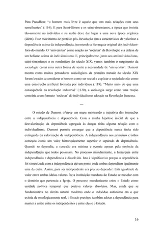 Para Proudhon: “o homem mais livre é aquele que tem mais relações com seus
semelhantes” (:116). E para Saint-Simon e os saint-simonianos, a época que insistia
tão-somente no indivíduo e na razão deve dar lugar a uma nova época orgânica
(idem). Este movimento de protesto pós-Revolução tem a característica de valorizar a
dependência acima da independência, invertendo a hierarquia original dos indivíduos-
fora-do-mundo. O ‘universitas’ como reação ao ‘societas’ da Revolução é a defesa de
um holismo acima do individualismo. E, principalmente, junto aos antiindividualistas,
saint-simonianos e os românticos do século XIX, vemos também o surgimento da
sociologia como uma outra forma de sentir a necessidade de ‘universitas’. Dumont
mostra como muitos pensadores sociológicos da primeira metade do século XIX
foram levados a considerar o homem como ser social e explicar a sociedade não como
uma construção artificial formada por indivíduos (:119). “Muito mais do que uma
consequência da revolução industrial” (:120), a sociologia surge como uma reação
contrária a um formato ‘societas’ do individualismo adotado na Revolução francesa.
---
O estudo de Dumont oferece um mapa mostrando a trajetória das interações
entre a independência e dependência. Com a minha hipótese inicial de que a
desvalorização da dependência agregada às drogas tinha alguma relação com o
individualismo, Dumont permite enxergar que a dependência nunca tinha sido
extinguida da valorização da independência. A independência nos primeiros cristãos
começou como um valor hierarquicamente superior e separado da dependência.
Quando se dependia, a conexão era mínima e ocorria apenas pela essência da
independência que todos possuíam. No processo mundanizante, a hierarquia entre
independência e dependência é dissolvida. Isto é significativo porque a dependência
foi simetrizada com a independência até um ponto onde ambas dependiam igualmente
uma da outra. Assim, para ser independente era preciso depender. Esta igualdade de
valor entre ambas ideias-valores fez a instituição mundana do Estado se mesclar com
o domínio que pertencia a Igreja. O processo mundanizante criou o Estado como
unidade política temporal que portava valores absolutos. Mas, ainda que se
fundamentava no direito natural moderno onde o indivíduo autônomo era o que
existia de ontologicamente real, o Estado precisou também adotar a dependência para
manter a união entre os independentes e entre eles e o Estado.
16
 